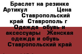  Браслет на резинке	 Артикул: bras_34-1	 › Цена ­ 450 - Ставропольский край, Ставрополь г. Одежда, обувь и аксессуары » Женская одежда и обувь   . Ставропольский край